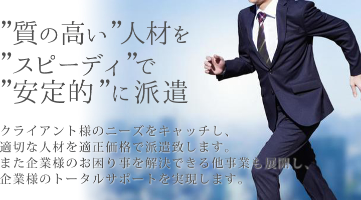 ”質の高い”人材を ”スピーディ”で ”安定的”に派遣　クライアント様のニーズをキャッチし、適切な人材を適正価格で派遣致します。また企業様の様々なお困り事を解決できる他事業も行ない、企業様のトータルサポートを実現します。